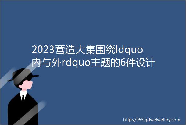 2023营造大集围绕ldquo内与外rdquo主题的6件设计作品