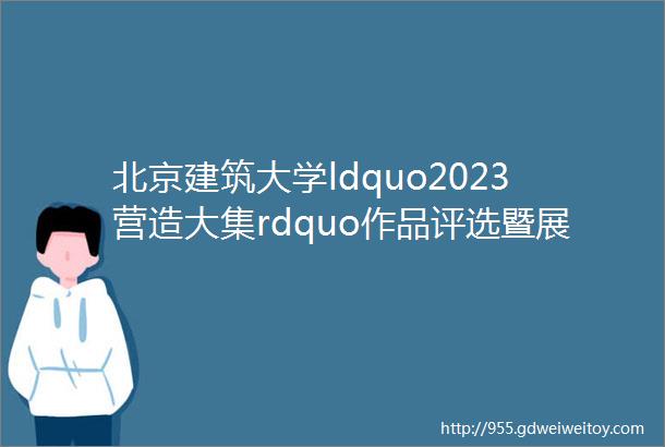 北京建筑大学ldquo2023营造大集rdquo作品评选暨展览开幕式在密云区金叵罗村举行